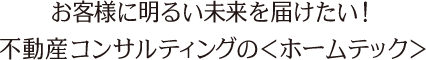 お客様に明るい未来を届けたい！　不動産コンサルティングの＜ホームテック＞