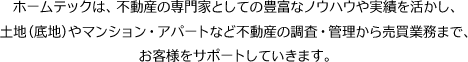 ホームテックは、不動産の専門家としての豊富なノウハウや実績を活かし、土地（底地）やマンション・アパートなど不動産の調査・管理から売買業務まで、お客様をサポートしていきます。